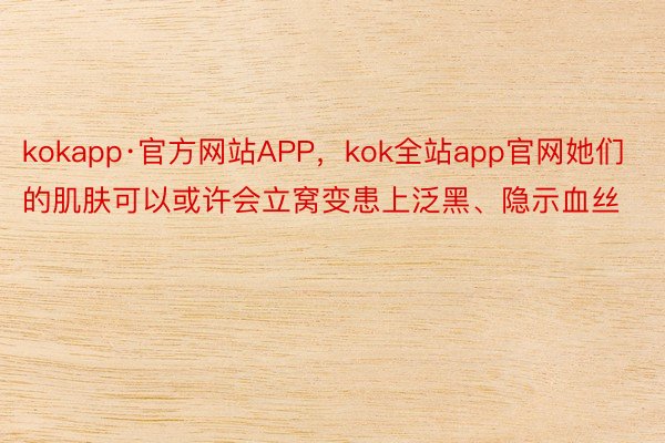 kokapp·官方网站APP，kok全站app官网她们的肌肤可以或许会立窝变患上泛黑、隐示血丝