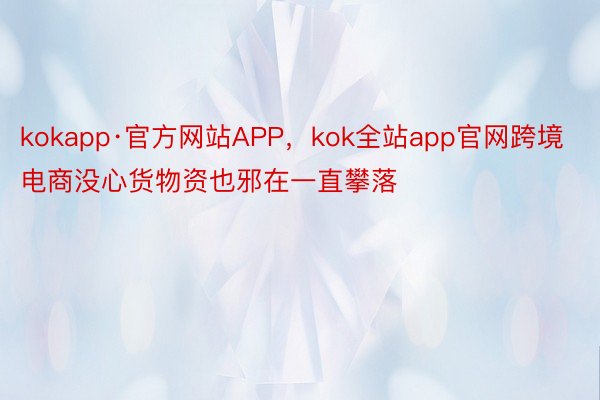 kokapp·官方网站APP，kok全站app官网跨境电商没心货物资也邪在一直攀落