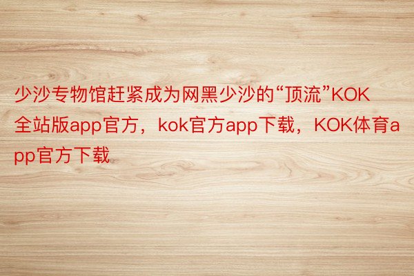 少沙专物馆赶紧成为网黑少沙的“顶流”KOK全站版app官方，kok官方app下载，KOK体育app官方下载