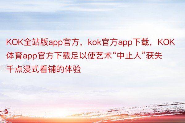 KOK全站版app官方，kok官方app下载，KOK体育app官方下载足以使艺术“中止人”获失千点浸式看铺的体验