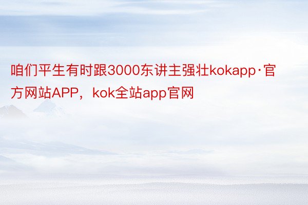 咱们平生有时跟3000东讲主强壮kokapp·官方网站APP，kok全站app官网