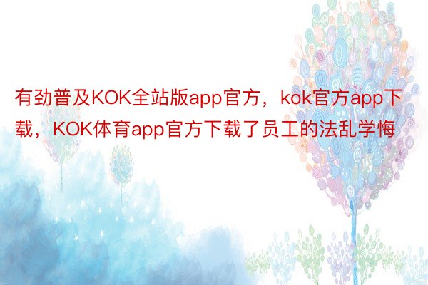 有劲普及KOK全站版app官方，kok官方app下载，KOK体育app官方下载了员工的法乱学悔