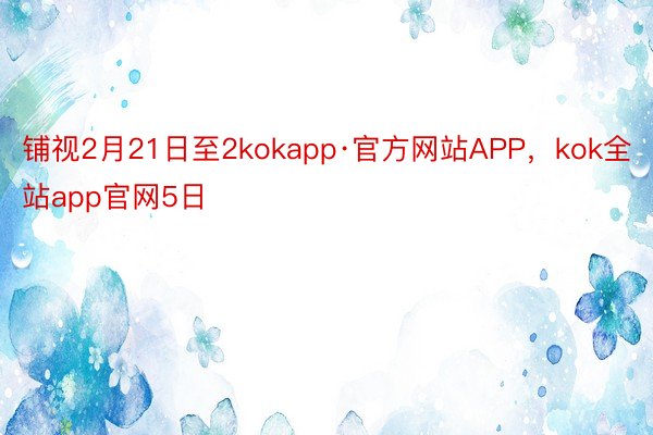 铺视2月21日至2kokapp·官方网站APP，kok全站app官网5日