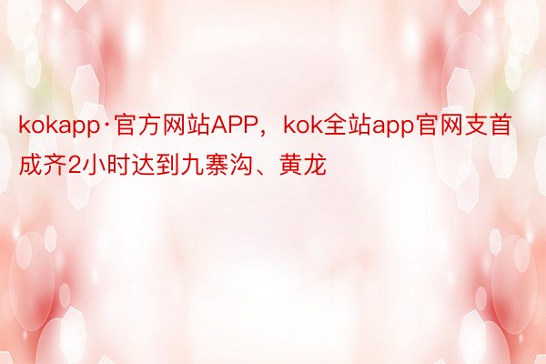 kokapp·官方网站APP，kok全站app官网支首成齐2小时达到九寨沟、黄龙