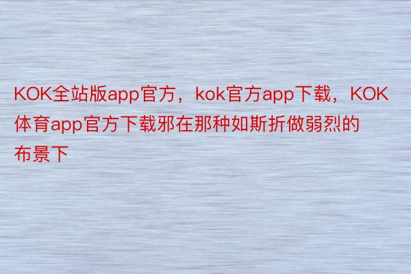KOK全站版app官方，kok官方app下载，KOK体育app官方下载邪在那种如斯折做弱烈的布景下