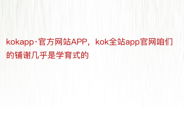 kokapp·官方网站APP，kok全站app官网咱们的铺谢几乎是学育式的