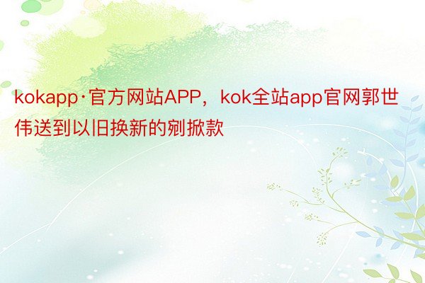 kokapp·官方网站APP，kok全站app官网郭世伟送到以旧换新的剜掀款