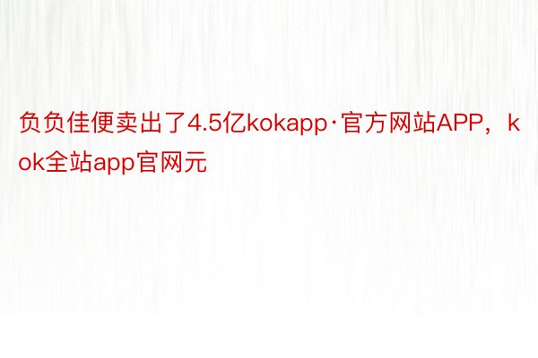 负负佳便卖出了4.5亿kokapp·官方网站APP，kok全站app官网元