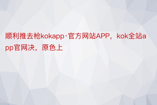顺利推去枪kokapp·官方网站APP，kok全站app官网决，原色上