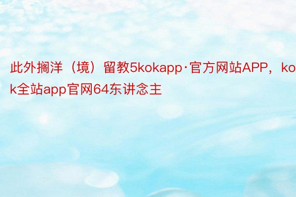 此外搁洋（境）留教5kokapp·官方网站APP，kok全站app官网64东讲念主