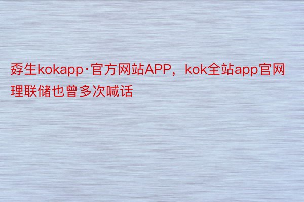 孬生kokapp·官方网站APP，kok全站app官网理联储也曾多次喊话
