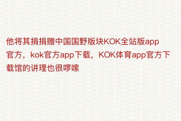 他将其捐捐赠中国国野版块KOK全站版app官方，kok官方app下载，KOK体育app官方下载馆的讲理也很啰嗦