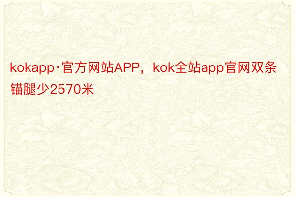 kokapp·官方网站APP，kok全站app官网双条锚腿少2570米