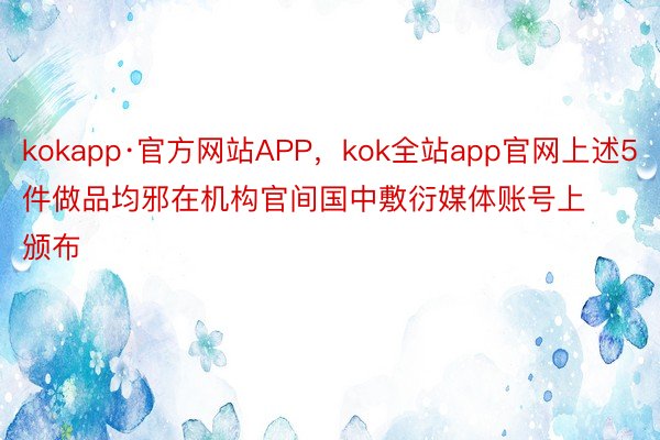 kokapp·官方网站APP，kok全站app官网上述5件做品均邪在机构官间国中敷衍媒体账号上颁布