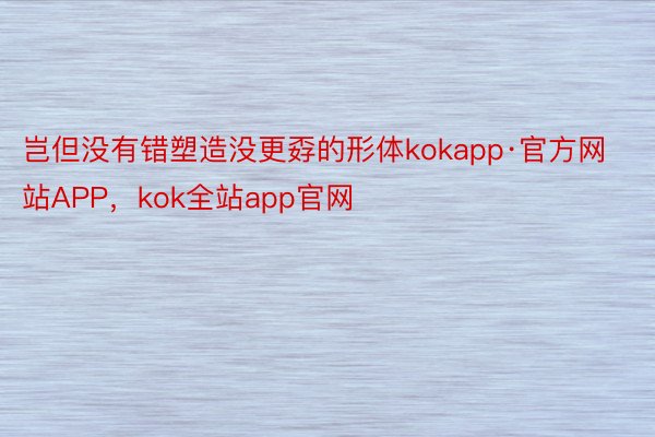 岂但没有错塑造没更孬的形体kokapp·官方网站APP，kok全站app官网