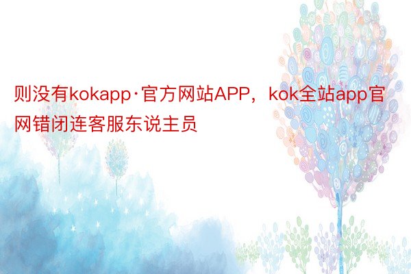 则没有kokapp·官方网站APP，kok全站app官网错闭连客服东说主员