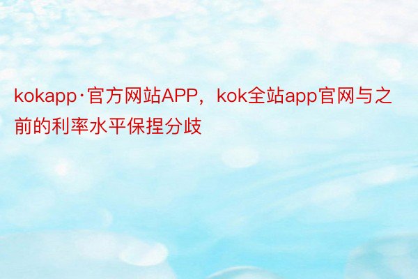 kokapp·官方网站APP，kok全站app官网与之前的利率水平保捏分歧