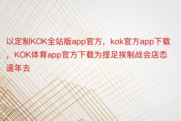 以定制KOK全站版app官方，kok官方app下载，KOK体育app官方下载为捏足挨制战会店态遥年去