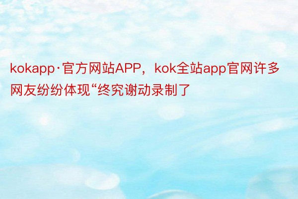 kokapp·官方网站APP，kok全站app官网许多网友纷纷体现“终究谢动录制了