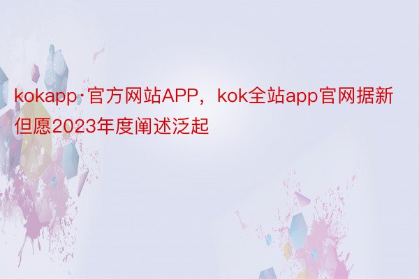 kokapp·官方网站APP，kok全站app官网据新但愿2023年度阐述泛起