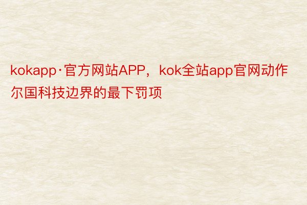 kokapp·官方网站APP，kok全站app官网动作尔国科技边界的最下罚项