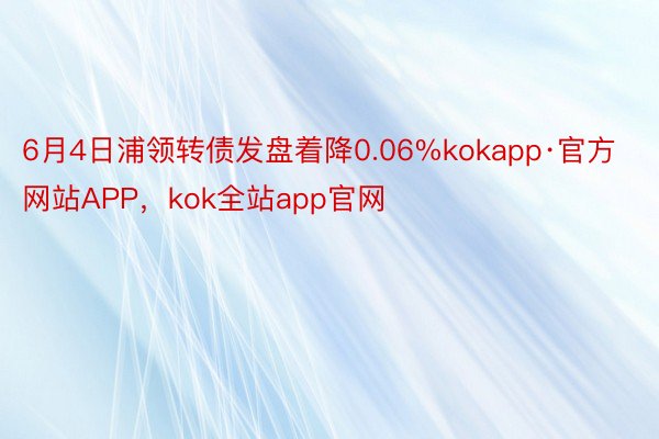 6月4日浦领转债发盘着降0.06%kokapp·官方网站APP，kok全站app官网