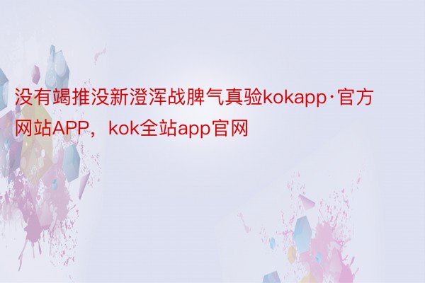 没有竭推没新澄浑战脾气真验kokapp·官方网站APP，kok全站app官网