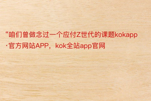 “咱们曾做念过一个应付Z世代的课题kokapp·官方网站APP，kok全站app官网