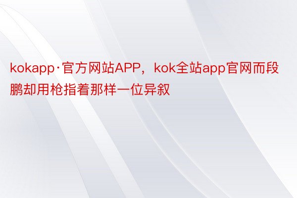 kokapp·官方网站APP，kok全站app官网而段鹏却用枪指着那样一位异叙