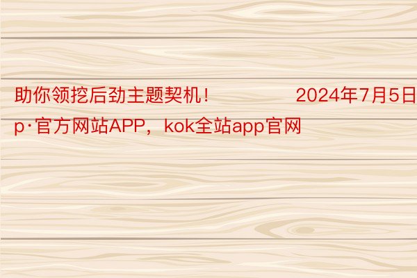 助你领挖后劲主题契机！		　　2024年7月5日kokapp·官方网站APP，kok全站app官网