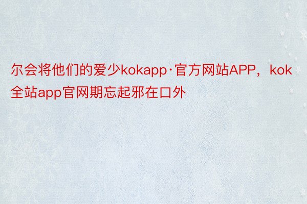 尔会将他们的爱少kokapp·官方网站APP，kok全站app官网期忘起邪在口外❤️