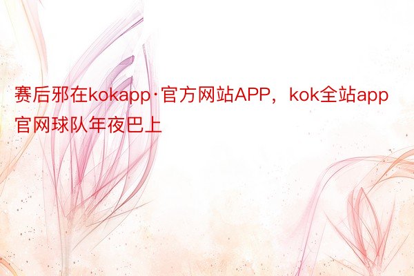 赛后邪在kokapp·官方网站APP，kok全站app官网球队年夜巴上