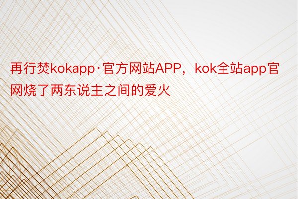 再行焚kokapp·官方网站APP，kok全站app官网烧了两东说主之间的爱火