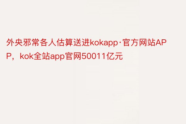 外央邪常各人估算送进kokapp·官方网站APP，kok全站app官网50011亿元