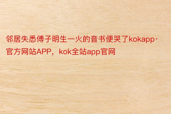 邻居失悉傅子明生一火的音书便哭了kokapp·官方网站APP，kok全站app官网