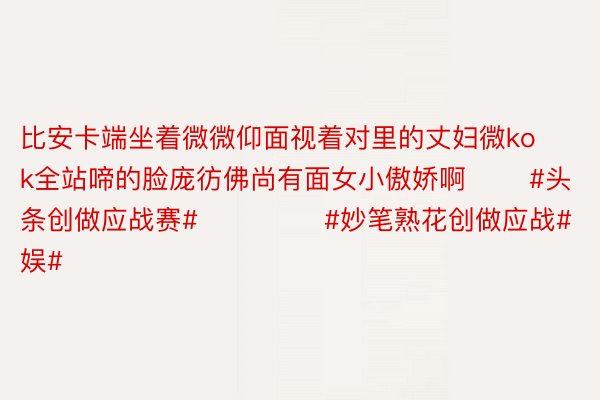 比安卡端坐着微微仰面视着对里的丈妇微kok全站啼的脸庞彷佛尚有面女小傲娇啊       #头条创做应战赛#              #妙笔熟花创做应战#              #文娱#